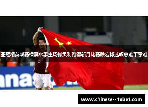 亚冠精英联赛横滨水手主场憾负利雅得新月比赛跌宕球迷叹息难平意难