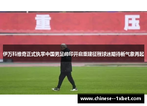 伊万科维奇正式执掌中国男足帅印开启重建征程球迷期待新气象再起 伊万科维奇正式执掌中国男足帅印开启重建征程球迷期待新气象再起