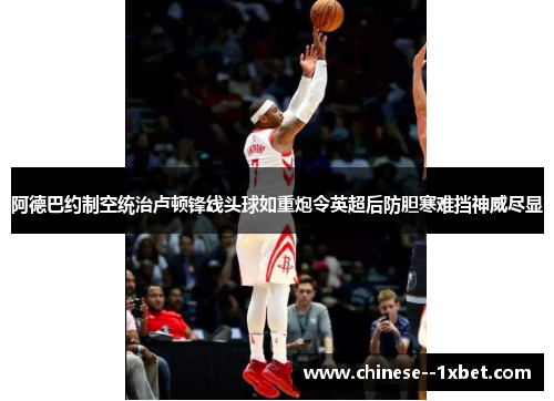 阿德巴约制空统治卢顿锋线头球如重炮令英超后防胆寒难挡神威尽显