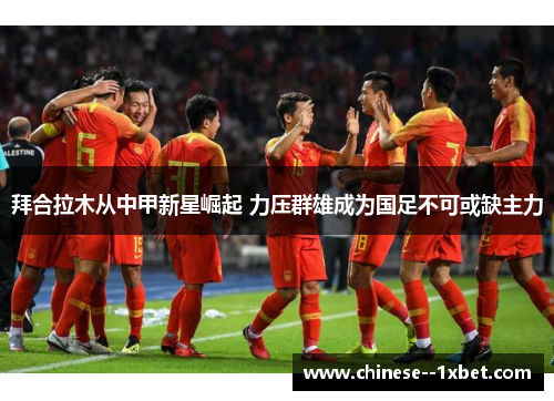 拜合拉木从中甲新星崛起 力压群雄成为国足不可或缺主力