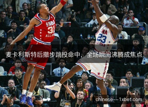 麦卡利斯特后撤步跳投命中，全场瞬间沸腾成焦点